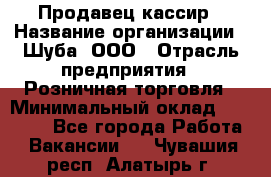 Продавец-кассир › Название организации ­ Шуба, ООО › Отрасль предприятия ­ Розничная торговля › Минимальный оклад ­ 15 000 - Все города Работа » Вакансии   . Чувашия респ.,Алатырь г.